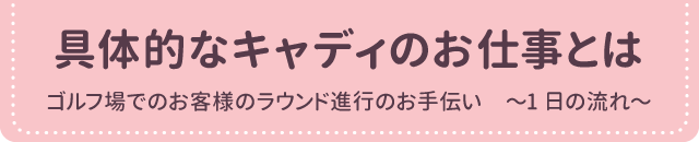 具体的なキャディのお仕事とは<br>
ゴルフ場でのお客様のラウンド進行のお手伝い　〜1日の流れ〜